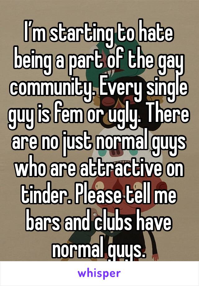 I’m starting to hate being a part of the gay community. Every single guy is fem or ugly. There are no just normal guys who are attractive on tinder. Please tell me bars and clubs have normal guys.