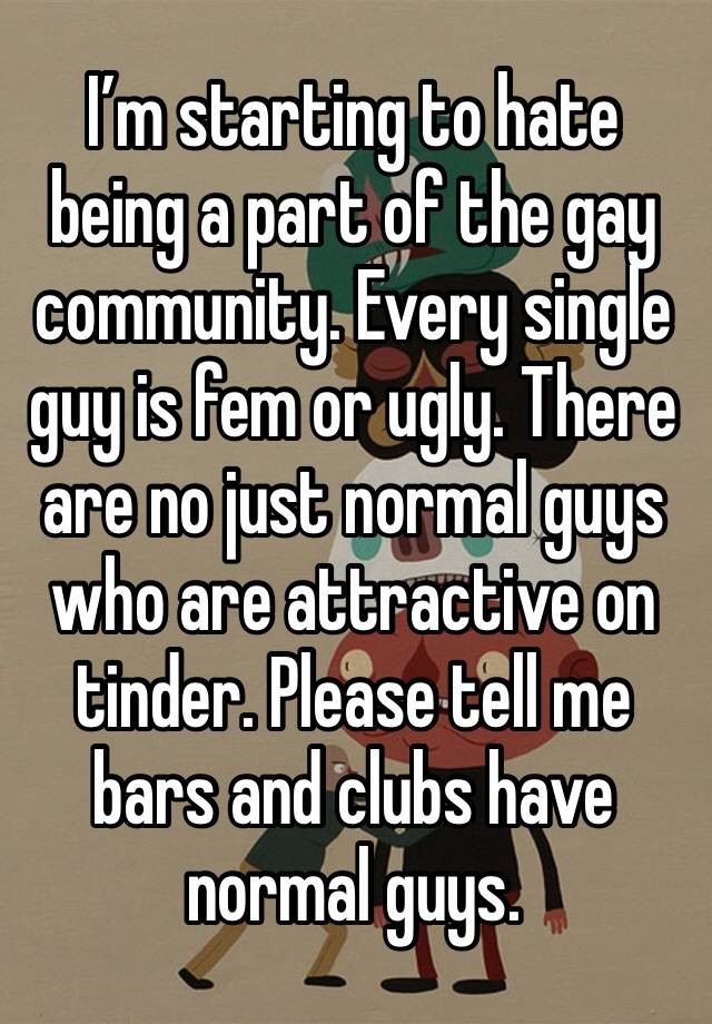 I’m starting to hate being a part of the gay community. Every single guy is fem or ugly. There are no just normal guys who are attractive on tinder. Please tell me bars and clubs have normal guys.