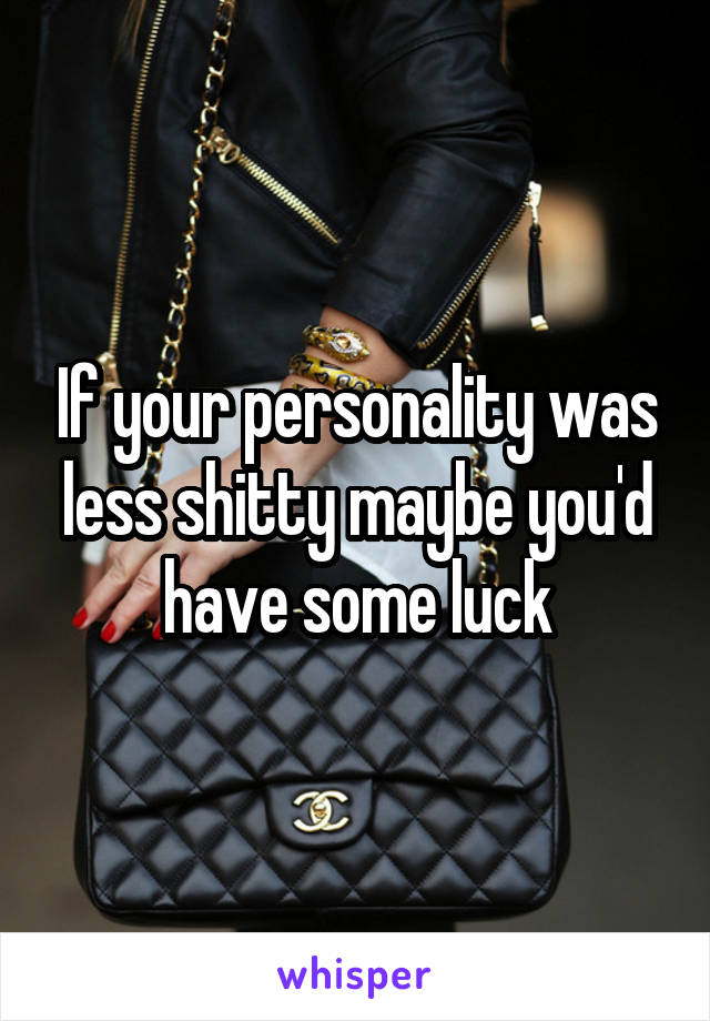 If your personality was less shitty maybe you'd have some luck