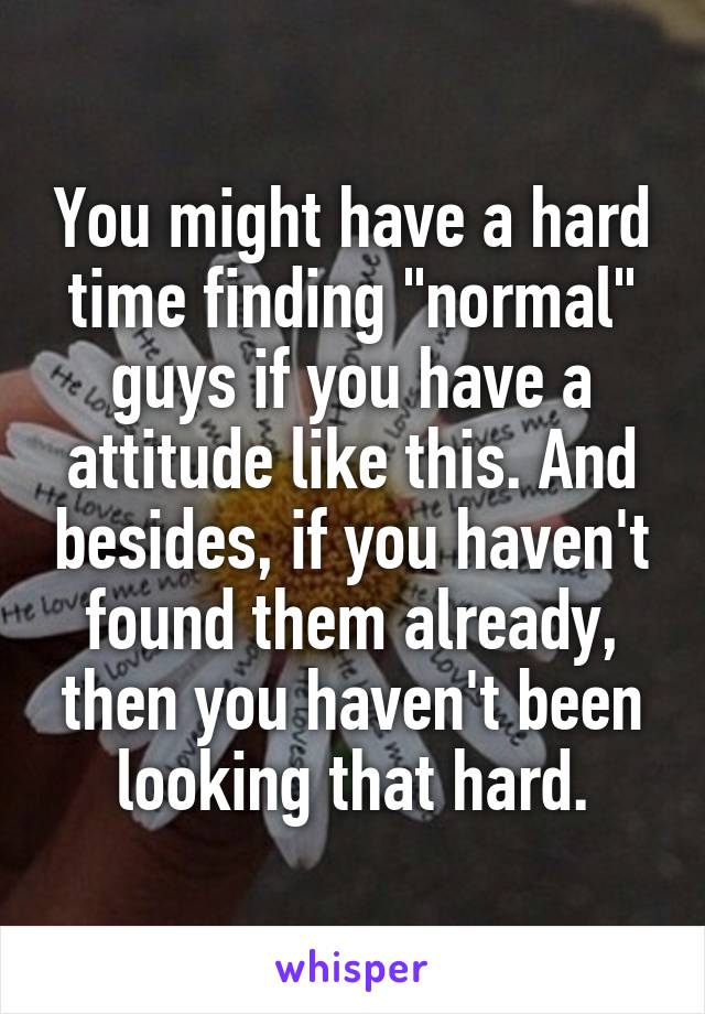 You might have a hard time finding "normal" guys if you have a attitude like this. And besides, if you haven't found them already, then you haven't been looking that hard.