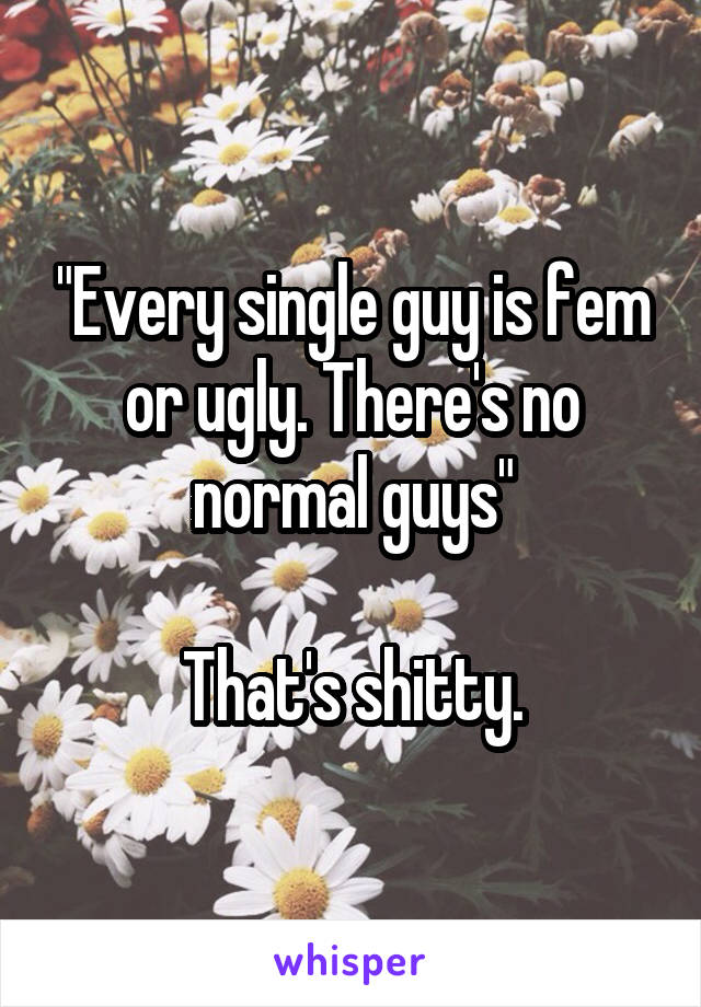 "Every single guy is fem or ugly. There's no normal guys"

That's shitty.