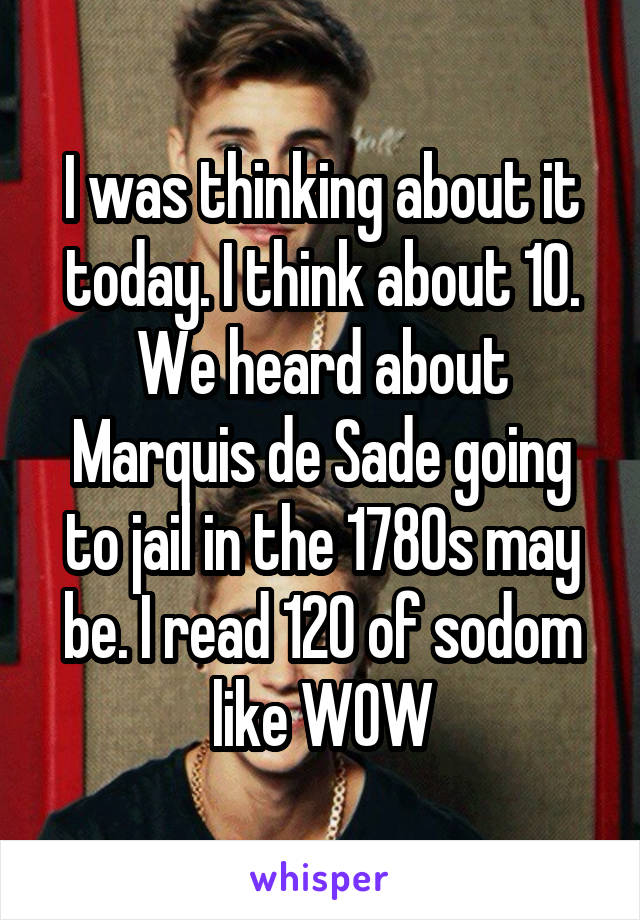 I was thinking about it today. I think about 10. We heard about Marquis de Sade going to jail in the 1780s may be. I read 120 of sodom like WOW