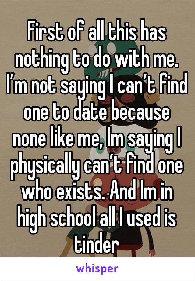 First of all this has nothing to do with me. I’m not saying I can’t find one to date because none like me, Im saying I physically can’t find one who exists. And Im in high school all I used is tinder