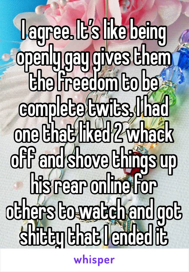 I agree. It’s like being openly gay gives them the freedom to be complete twits. I had one that liked 2 whack off and shove things up his rear online for others to watch and got shitty that I ended it