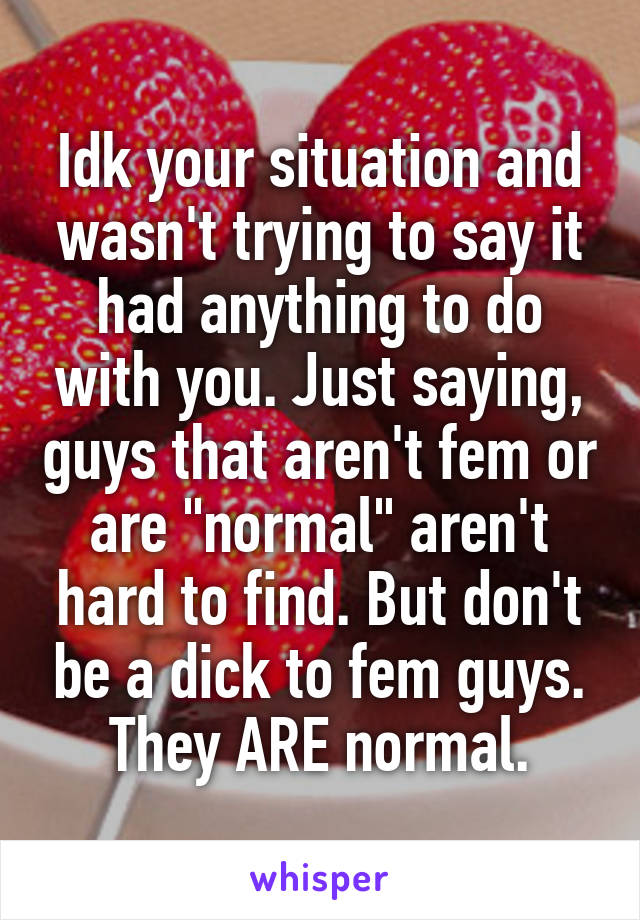 Idk your situation and wasn't trying to say it had anything to do with you. Just saying, guys that aren't fem or are "normal" aren't hard to find. But don't be a dick to fem guys. They ARE normal.