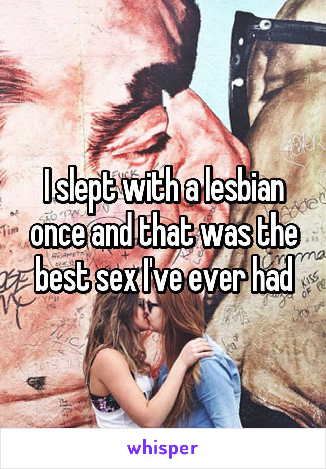 I slept with a lesbian once and that was the best sex I've ever had