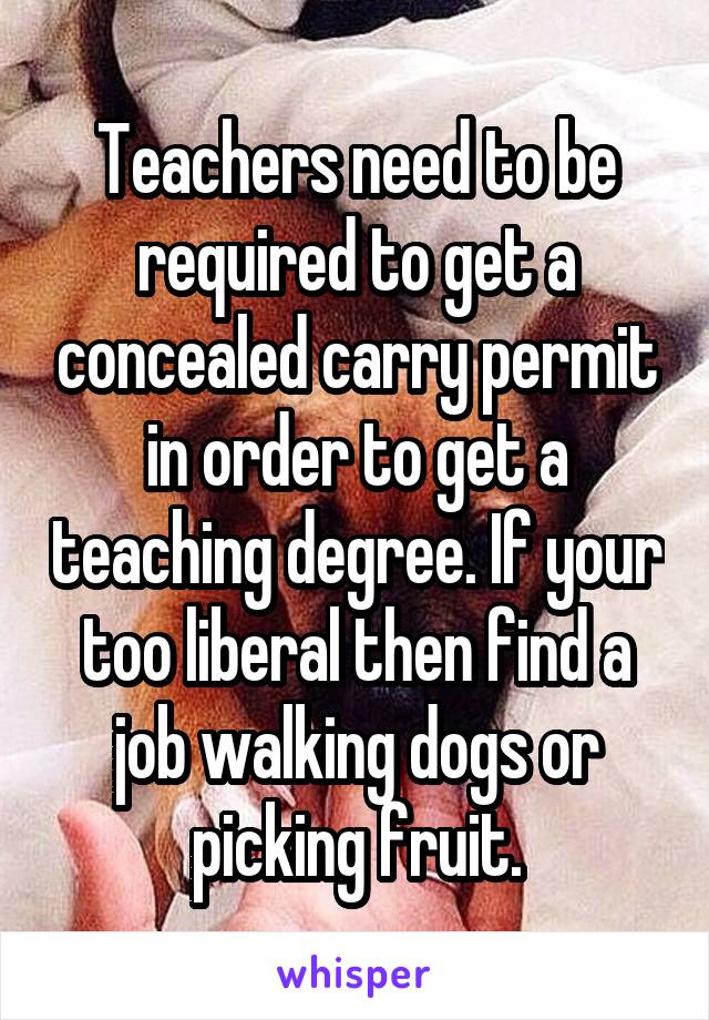 Teachers need to be required to get a concealed carry permit in order to get a teaching degree. If your too liberal then find a job walking dogs or picking fruit.