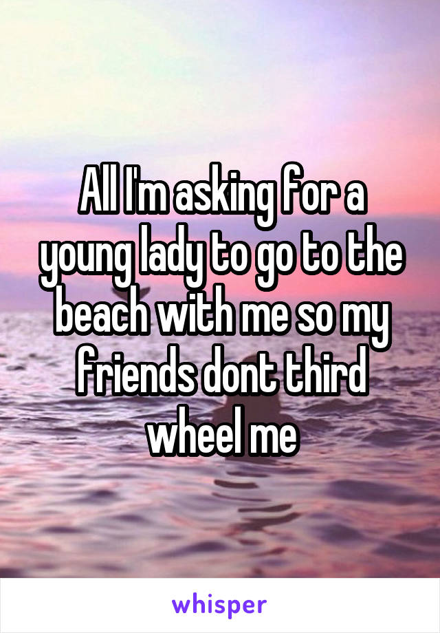 All I'm asking for a young lady to go to the beach with me so my friends dont third wheel me