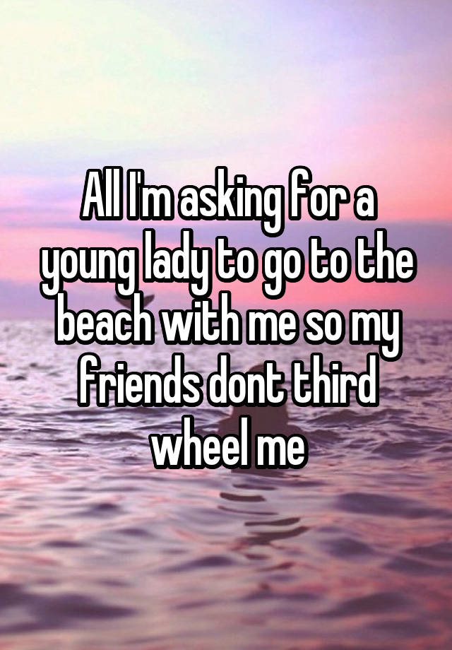 All I'm asking for a young lady to go to the beach with me so my friends dont third wheel me