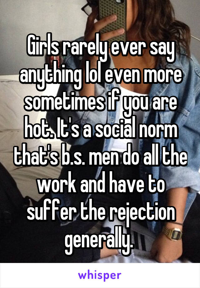 Girls rarely ever say anything lol even more sometimes if you are hot. It's a social norm that's b.s. men do all the work and have to suffer the rejection generally. 