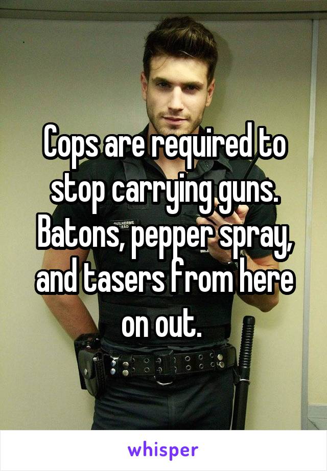 Cops are required to stop carrying guns. Batons, pepper spray, and tasers from here on out. 