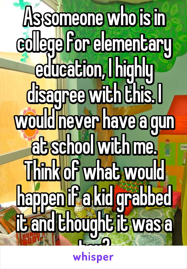 As someone who is in college for elementary education, I highly disagree with this. I would never have a gun at school with me. Think of what would happen if a kid grabbed it and thought it was a toy?