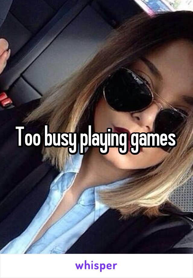 Too busy playing games 