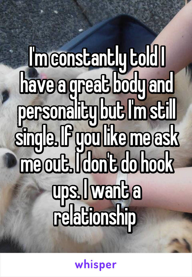 I'm constantly told I have a great body and personality but I'm still single. If you like me ask me out. I don't do hook ups. I want a relationship 