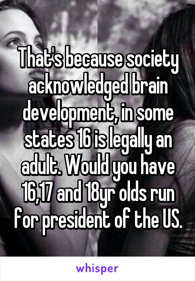 That's because society acknowledged brain development, in some states 16 is legally an adult. Would you have 16,17 and 18yr olds run for president of the US.