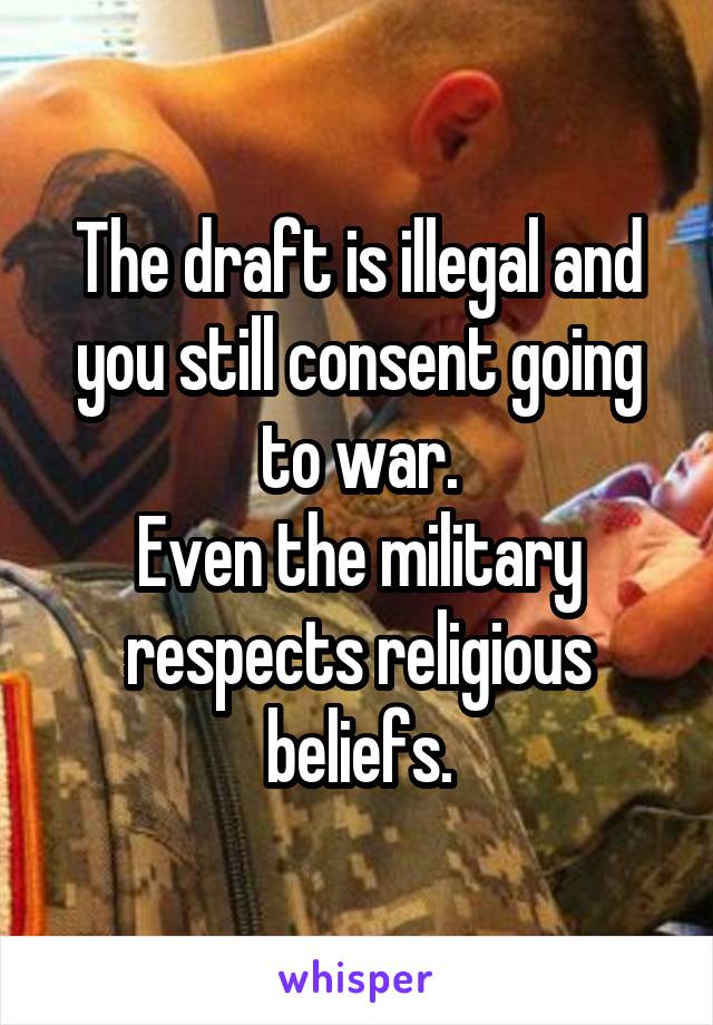 The draft is illegal and you still consent going to war.
Even the military respects religious beliefs.