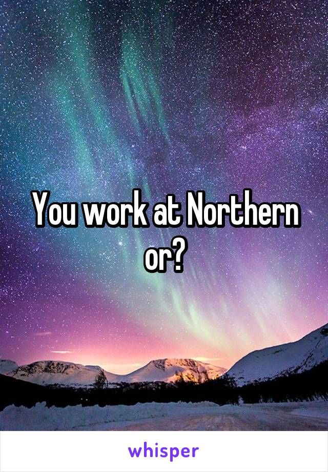 You work at Northern or?