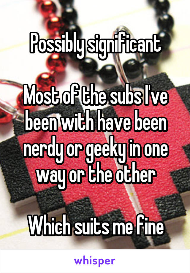 Possibly significant

Most of the subs I've been with have been nerdy or geeky in one way or the other

Which suits me fine