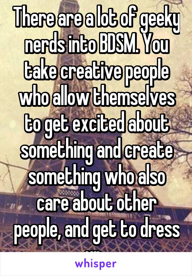 There are a lot of geeky nerds into BDSM. You take creative people who allow themselves to get excited about something and create something who also care about other people, and get to dress up. 