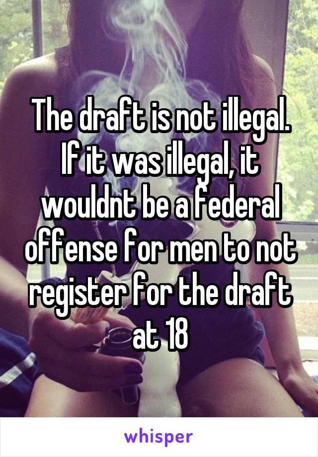 The draft is not illegal. If it was illegal, it wouldnt be a federal offense for men to not register for the draft at 18