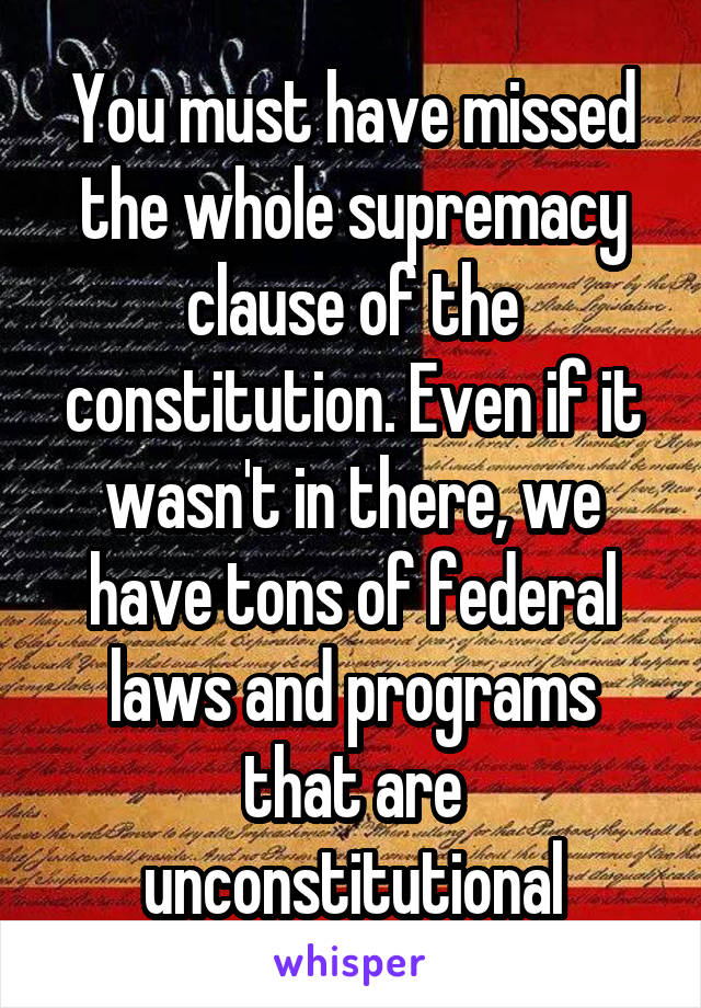 You must have missed the whole supremacy clause of the constitution. Even if it wasn't in there, we have tons of federal laws and programs that are unconstitutional