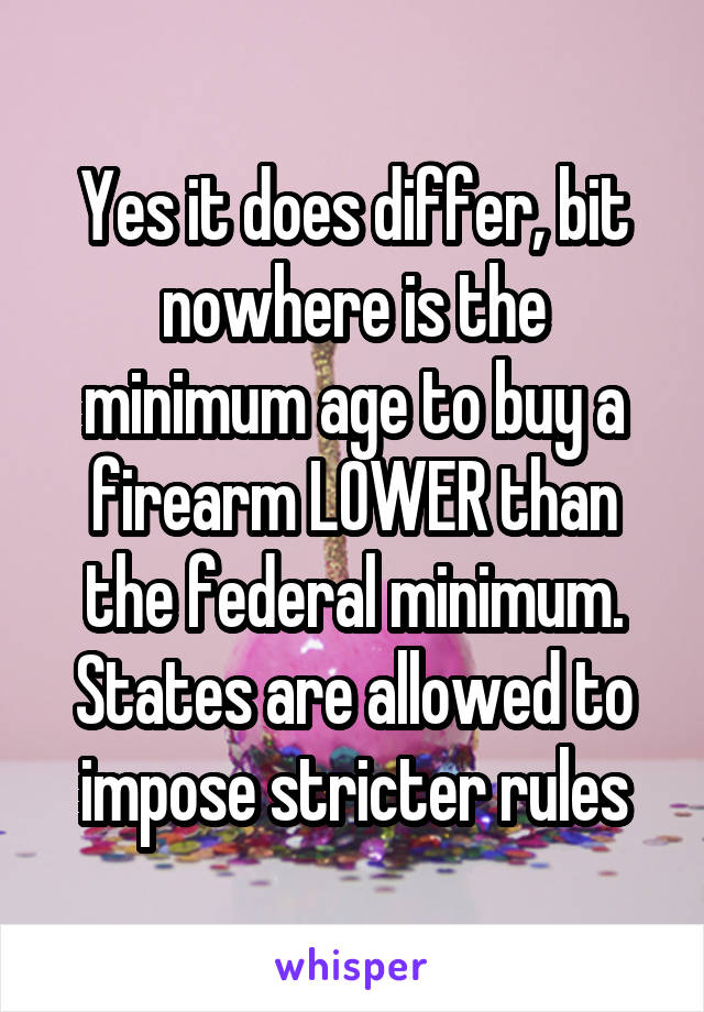 Yes it does differ, bit nowhere is the minimum age to buy a firearm LOWER than the federal minimum. States are allowed to impose stricter rules