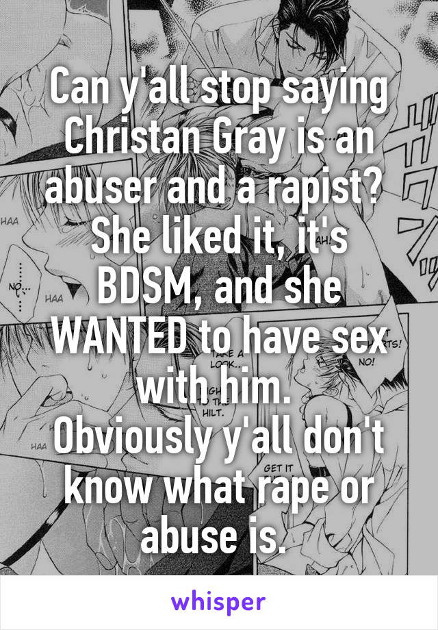 Can y'all stop saying Christan Gray is an abuser and a rapist? 
She liked it, it's BDSM, and she WANTED to have sex with him. 
Obviously y'all don't know what rape or abuse is. 
