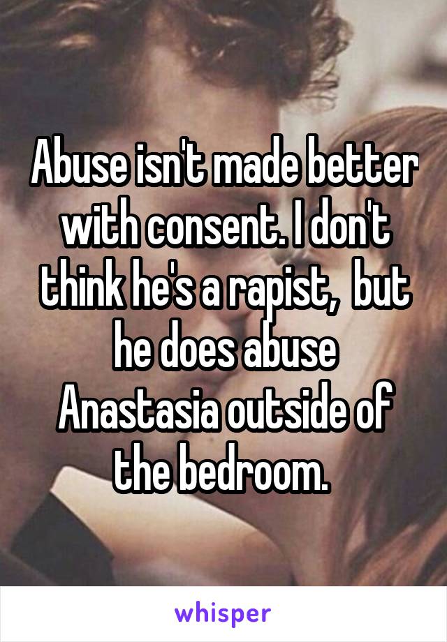 Abuse isn't made better with consent. I don't think he's a rapist,  but he does abuse Anastasia outside of the bedroom. 