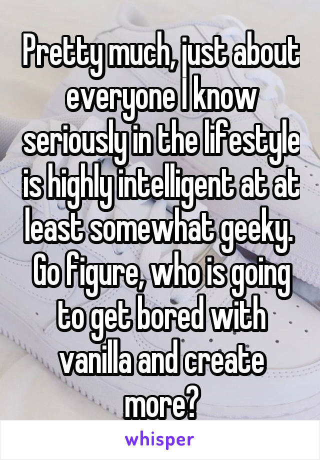 Pretty much, just about everyone I know seriously in the lifestyle is highly intelligent at at least somewhat geeky.  Go figure, who is going to get bored with vanilla and create more?