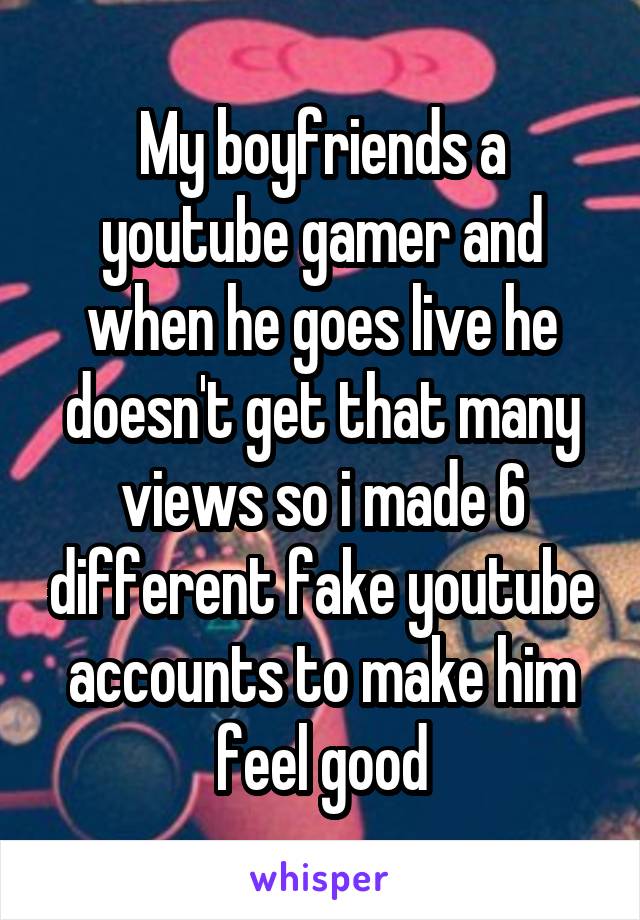 My boyfriends a youtube gamer and when he goes live he doesn't get that many views so i made 6 different fake youtube accounts to make him feel good