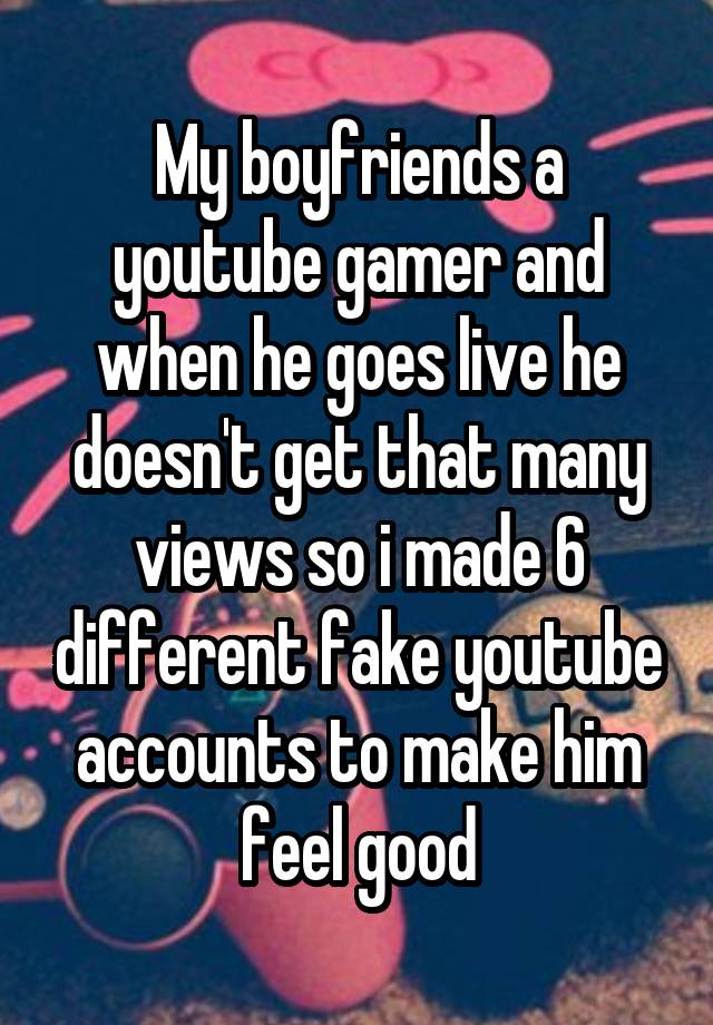 My boyfriends a youtube gamer and when he goes live he doesn't get that many views so i made 6 different fake youtube accounts to make him feel good