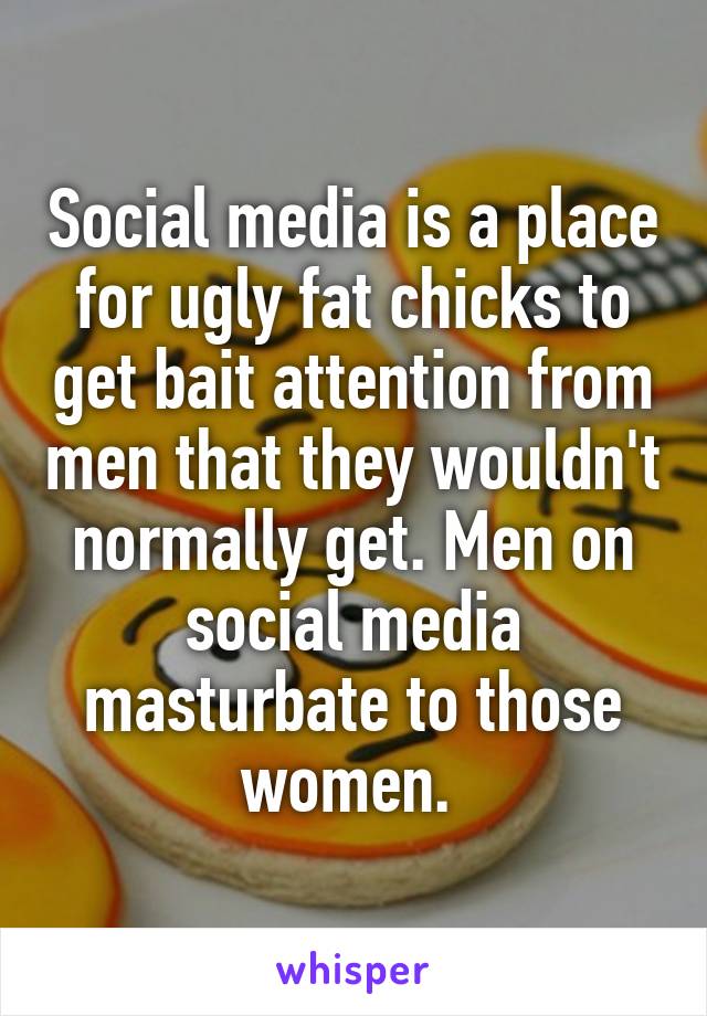 Social media is a place for ugly fat chicks to get bait attention from men that they wouldn't normally get. Men on social media masturbate to those women. 