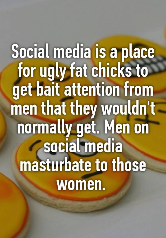 Social media is a place for ugly fat chicks to get bait attention from men that they wouldn't normally get. Men on social media masturbate to those women. 