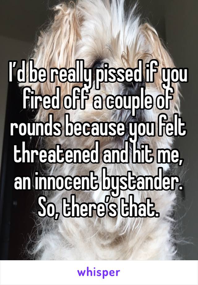 I’d be really pissed if you fired off a couple of rounds because you felt threatened and hit me, an innocent bystander.
So, there’s that. 