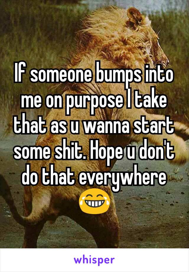 If someone bumps into me on purpose I take that as u wanna start some shit. Hope u don't do that everywhere😂