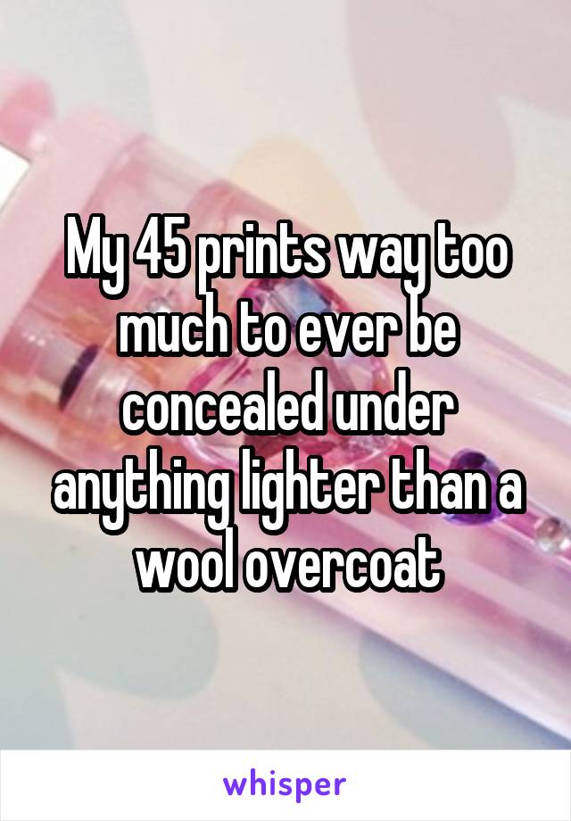 My 45 prints way too much to ever be concealed under anything lighter than a wool overcoat