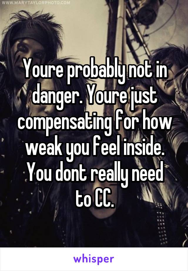 Youre probably not in danger. Youre just compensating for how weak you feel inside.
You dont really need to CC.