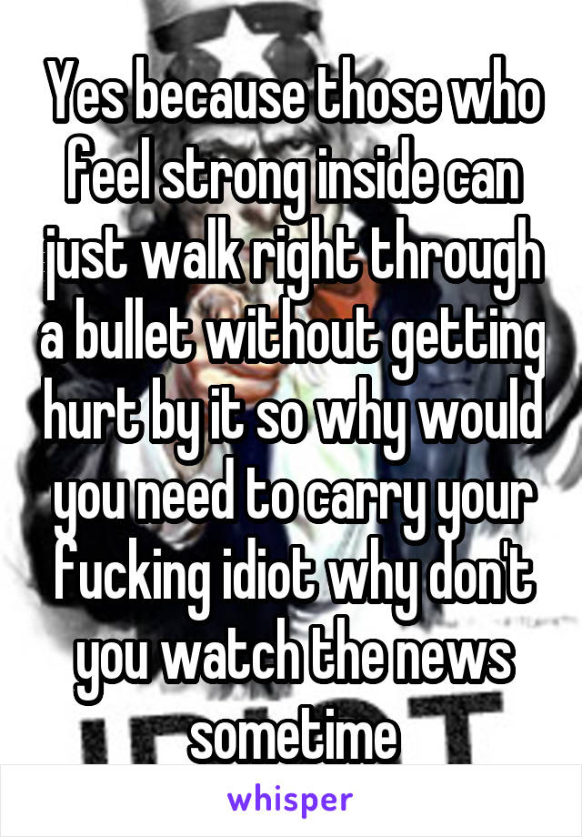 Yes because those who feel strong inside can just walk right through a bullet without getting hurt by it so why would you need to carry your fucking idiot why don't you watch the news sometime