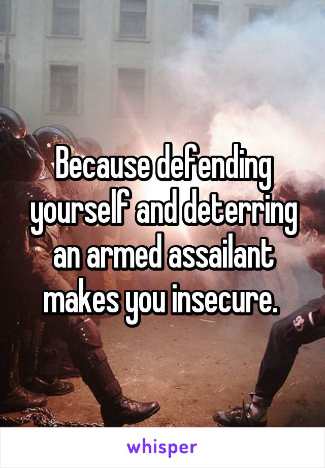 Because defending yourself and deterring an armed assailant makes you insecure. 