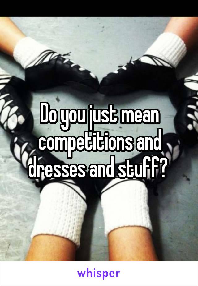 Do you just mean competitions and dresses and stuff? 