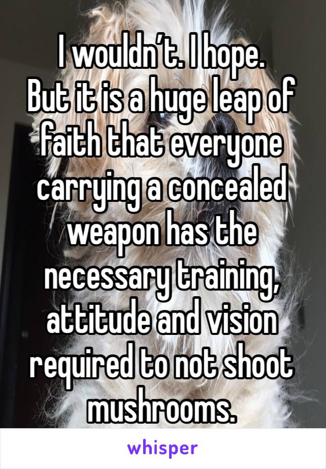 I wouldn’t. I hope. 
But it is a huge leap of faith that everyone carrying a concealed weapon has the necessary training, attitude and vision required to not shoot mushrooms.