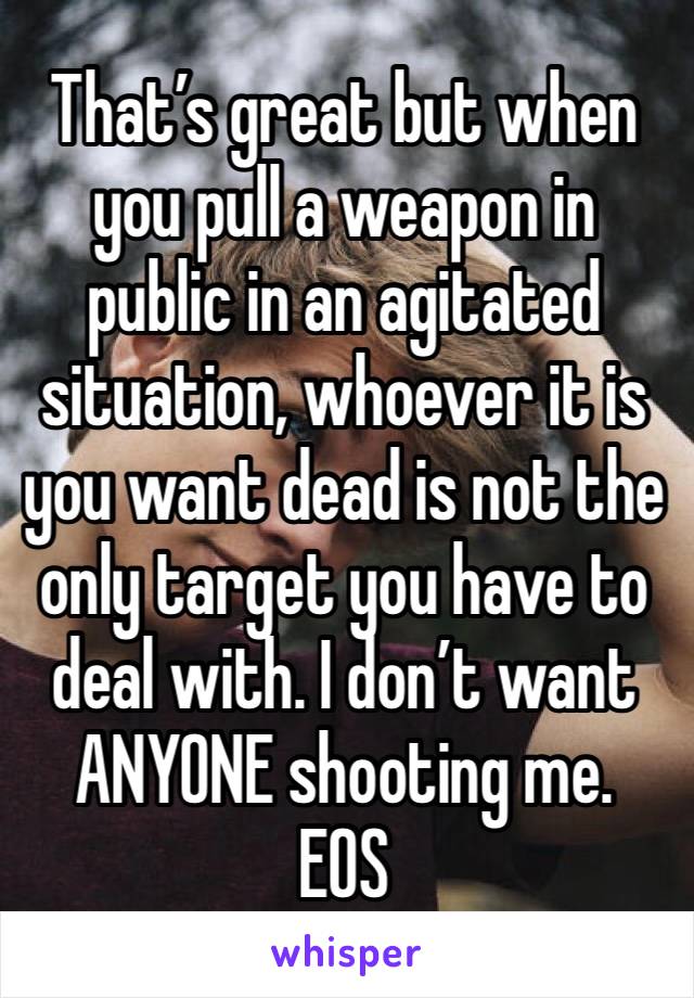 That’s great but when you pull a weapon in public in an agitated situation, whoever it is you want dead is not the only target you have to deal with. I don’t want ANYONE shooting me.
EOS