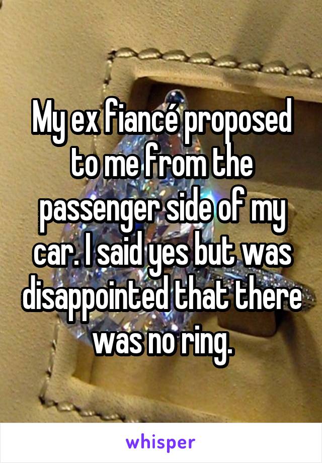 My ex fiancé proposed to me from the passenger side of my car. I said yes but was disappointed that there was no ring.