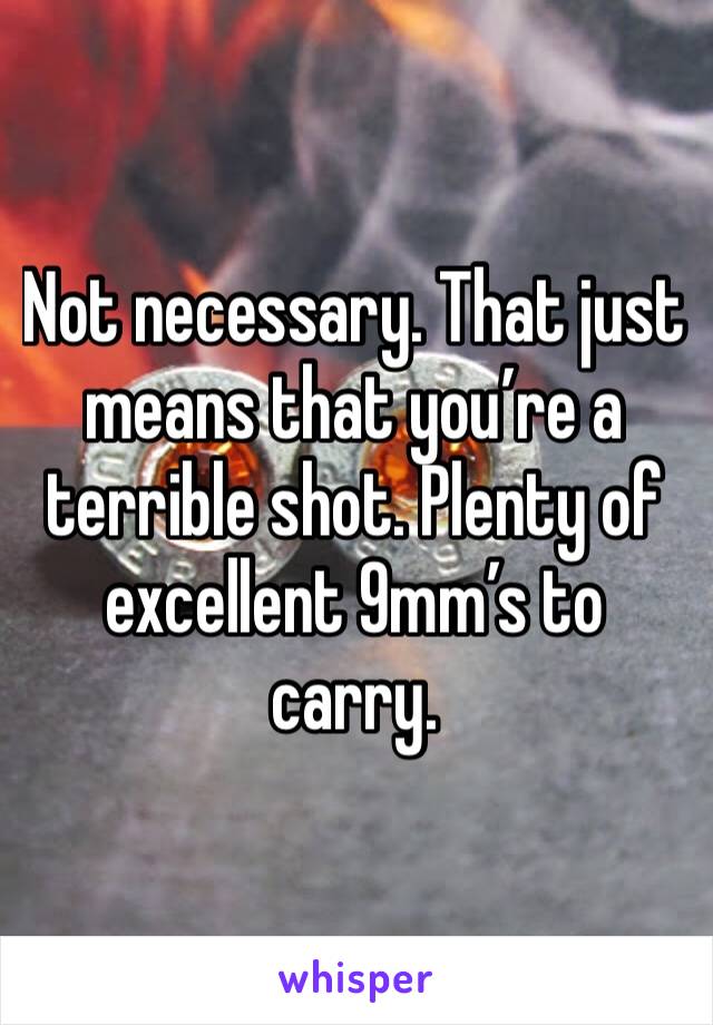 Not necessary. That just means that you’re a terrible shot. Plenty of excellent 9mm’s to carry. 