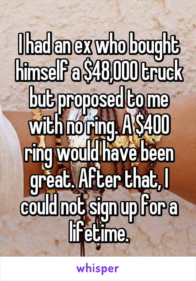 I had an ex who bought himself a $48,000 truck but proposed to me with no ring. A $400 ring would have been great. After that, I could not sign up for a lifetime.