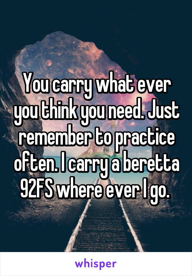 You carry what ever you think you need. Just remember to practice often. I carry a beretta 92FS where ever I go. 