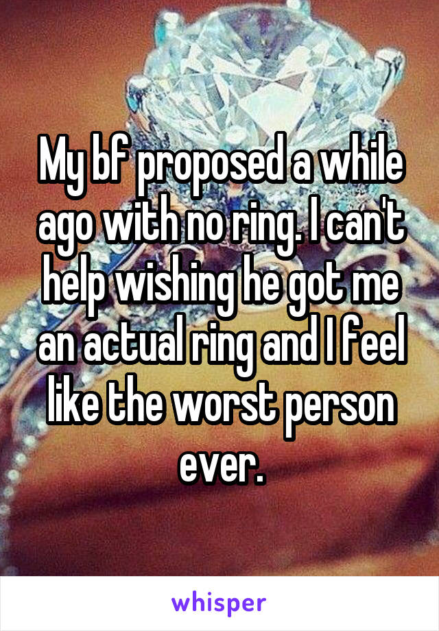 My bf proposed a while ago with no ring. I can't help wishing he got me an actual ring and I feel like the worst person ever.
