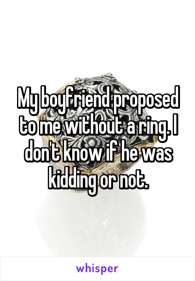 My boyfriend proposed to me without a ring. I don't know if he was kidding or not.