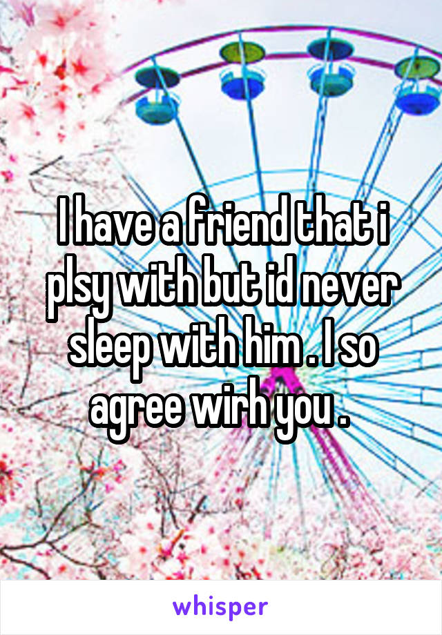 I have a friend that i plsy with but id never sleep with him . I so agree wirh you . 