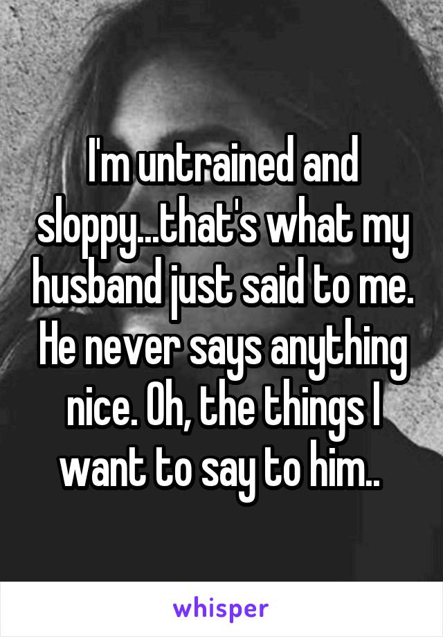 I'm untrained and sloppy...that's what my husband just said to me. He never says anything nice. Oh, the things I want to say to him.. 